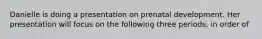 Danielle is doing a presentation on prenatal development. Her presentation will focus on the following three periods, in order of