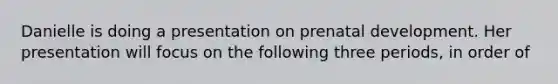 Danielle is doing a presentation on prenatal development. Her presentation will focus on the following three periods, in order of