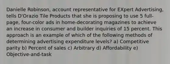 Danielle Robinson, account representative for EXpert Advertising, tells D'Orazio Tile Products that she is proposing to use 5 full-page, four-color ads in home-decorating magazines to achieve an increase in consumer and builder inquiries of 15 percent. This approach is an example of which of the following methods of determining advertising expenditure levels? a) Competitive parity b) Percent of sales c) Arbitrary d) Affordability e) Objective-and-task