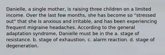 Danielle, a single mother, is raising three children on a limited income. Over the last few months, she has become so "stressed out" that she is anxious and irritable, and has been experiencing frequent migraine headaches. According to the general adaptation syndrome, Danielle must be in the a. stage of resistance. b. stage of exhaustion. c. alarm reaction. d. stage of degeneration.