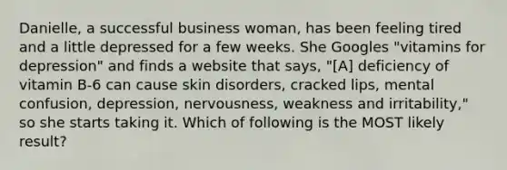 Danielle, a successful business woman, has been feeling tired and a little depressed for a few weeks. She Googles "vitamins for depression" and finds a website that says, "[A] deficiency of vitamin B-6 can cause skin disorders, cracked lips, mental confusion, depression, nervousness, weakness and irritability," so she starts taking it. Which of following is the MOST likely result?