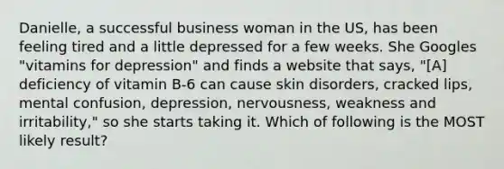 Danielle, a successful business woman in the US, has been feeling tired and a little depressed for a few weeks. She Googles "vitamins for depression" and finds a website that says, "[A] deficiency of vitamin B-6 can cause skin disorders, cracked lips, mental confusion, depression, nervousness, weakness and irritability," so she starts taking it. Which of following is the MOST likely result?