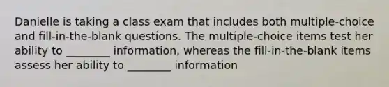 Danielle is taking a class exam that includes both multiple-choice and fill-in-the-blank questions. The multiple-choice items test her ability to ________ information, whereas the fill-in-the-blank items assess her ability to ________ information