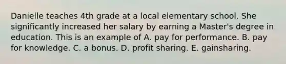 Danielle teaches 4th grade at a local elementary school. She significantly increased her salary by earning a Master's degree in education. This is an example of A. pay for performance. B. pay for knowledge. C. a bonus. D. profit sharing. E. gainsharing.