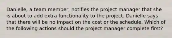 Danielle, a team member, notifies the project manager that she is about to add extra functionality to the project. Danielle says that there will be no impact on the cost or the schedule. Which of the following actions should the project manager complete first?