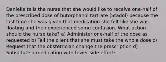 Danielle tells the nurse that she would like to receive one-half of the prescribed dose of butorphanol tartrate (Stadol) because the last time she was given that medication she felt like she was floating and then experienced some confusion. What action should the nurse take? a) Administer one-half of the dose as requested b) Tell the client that she must take the whole dose c) Request that the obstetrician change the prescription d) Substitute a medication with fewer side effects