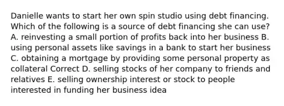 Danielle wants to start her own spin studio using debt financing. Which of the following is a source of debt financing she can use? A. reinvesting a small portion of profits back into her business B. using personal assets like savings in a bank to start her business C. obtaining a mortgage by providing some personal property as collateral Correct D. selling stocks of her company to friends and relatives E. selling ownership interest or stock to people interested in funding her business idea