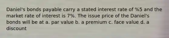 Daniel's bonds payable carry a stated interest rate of %5 and the market rate of interest is 7%. The issue price of the Daniel's bonds will be at a. par value b. a premium c. face value d. a discount