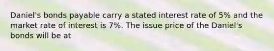 Daniel's bonds payable carry a stated interest rate of 5% and the market rate of interest is 7%. The issue price of the Daniel's bonds will be at