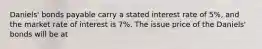 Daniels' bonds payable carry a stated interest rate of 5%, and the market rate of interest is 7%. The issue price of the Daniels' bonds will be at