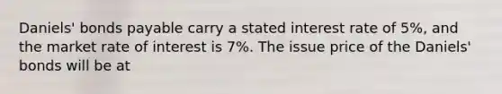 Daniels' bonds payable carry a stated interest rate of 5%, and the market rate of interest is 7%. The issue price of the Daniels' bonds will be at