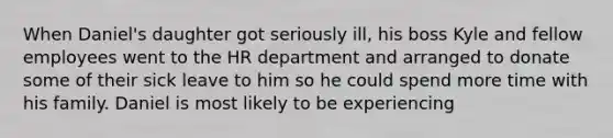 When Daniel's daughter got seriously ill, his boss Kyle and fellow employees went to the HR department and arranged to donate some of their sick leave to him so he could spend more time with his family. Daniel is most likely to be experiencing