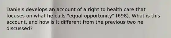 Daniels develops an account of a right to health care that focuses on what he calls "equal opportunity" (698). What is this account, and how is it different from the previous two he discussed?