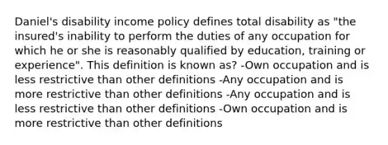 Daniel's disability income policy defines total disability as "the insured's inability to perform the duties of any occupation for which he or she is reasonably qualified by education, training or experience". This definition is known as? -Own occupation and is less restrictive than other definitions -Any occupation and is more restrictive than other definitions -Any occupation and is less restrictive than other definitions -Own occupation and is more restrictive than other definitions