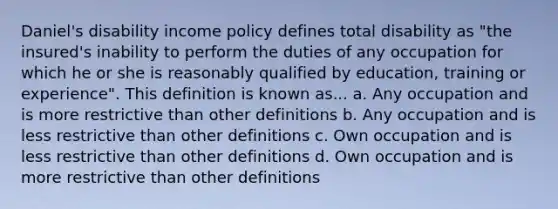 Daniel's disability income policy defines total disability as "the insured's inability to perform the duties of any occupation for which he or she is reasonably qualified by education, training or experience". This definition is known as... a. Any occupation and is more restrictive than other definitions b. Any occupation and is less restrictive than other definitions c. Own occupation and is less restrictive than other definitions d. Own occupation and is more restrictive than other definitions