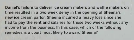 Daniel's failure to deliver ice cream makers and waffle makers on time resulted in a two-week delay in the opening of Sheena's new ice cream parlor. Sheena incurred a heavy loss since she had to pay the rent and salaries for those two weeks without any income from the business. In this case, which of the following remedies is a court most likely to award Sheena?