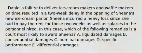 . Daniel's failure to deliver ice-cream makers and waffle makers on time resulted in a two-week delay in the opening of Sheena's new ice-cream parlor. Sheena incurred a heavy loss since she had to pay the rent for those two weeks as well as salaries to the personnel hired. In this case, which of the following remedies is a court most likely to award Sheena? A. liquidated damages B. consequential damages C. nominal damages D. specific performance E. differential damages