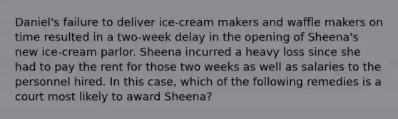 Daniel's failure to deliver ice-cream makers and waffle makers on time resulted in a two-week delay in the opening of Sheena's new ice-cream parlor. Sheena incurred a heavy loss since she had to pay the rent for those two weeks as well as salaries to the personnel hired. In this case, which of the following remedies is a court most likely to award Sheena?