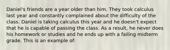 Daniel's friends are a year older than him. They took calculus last year and constantly complained about the difficulty of the class. Daniel is taking calculus this year and he doesn't expect that he is capable of passing the class. As a result, he never does his homework or studies and he ends up with a failing midterm grade. This is an example of: