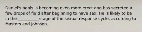 Daniel's penis is becoming even more erect and has secreted a few drops of fluid after beginning to have sex. He is likely to be in the __________ stage of the sexual-response cycle, according to Masters and Johnson.