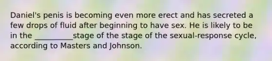 Daniel's penis is becoming even more erect and has secreted a few drops of fluid after beginning to have sex. He is likely to be in the __________stage of the stage of the sexual-response cycle, according to Masters and Johnson.