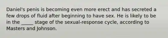 Daniel's penis is becoming even more erect and has secreted a few drops of fluid after beginning to have sex. He is likely to be in the _____ stage of the sexual-response cycle, according to Masters and Johnson.