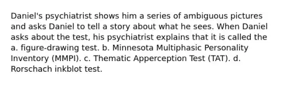 Daniel's psychiatrist shows him a series of ambiguous pictures and asks Daniel to tell a story about what he sees. When Daniel asks about the test, his psychiatrist explains that it is called the a. figure-drawing test. b. Minnesota Multiphasic Personality Inventory (MMPI). c. Thematic Apperception Test (TAT). d. Rorschach inkblot test.