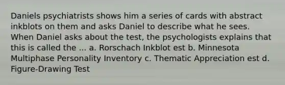 Daniels psychiatrists shows him a series of cards with abstract inkblots on them and asks Daniel to describe what he sees. When Daniel asks about the test, the psychologists explains that this is called the ... a. Rorschach Inkblot est b. Minnesota Multiphase Personality Inventory c. Thematic Appreciation est d. Figure-Drawing Test