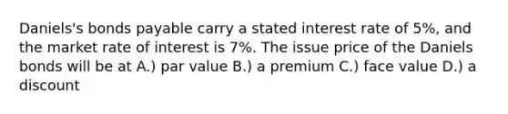 Daniels's bonds payable carry a stated interest rate of 5%, and the market rate of interest is 7%. The issue price of the Daniels bonds will be at A.) par value B.) a premium C.) face value D.) a discount