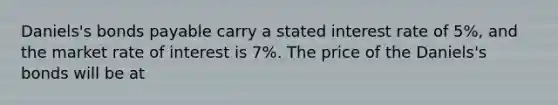 Daniels's bonds payable carry a stated interest rate of​ 5%, and the market rate of interest is​ 7%. The price of the​ Daniels's bonds will be at