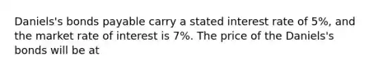 ​Daniels's bonds payable carry a stated interest rate of​ 5%, and the market rate of interest is​ 7%. The price of the​ Daniels's bonds will be at