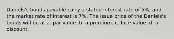 Daniels's bonds payable carry a stated interest rate of 5%, and the market rate of interest is 7%. The issue price of the Daniels's bonds will be at a. par value. b. a premium. c. face value. d. a discount.