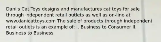 Dani's Cat Toys designs and manufactures cat toys for sale through independent retail outlets as well as on-line at www.danicattoys.com The sale of products through independent retail outlets is an example of: I. Business to Consumer II. Business to Business