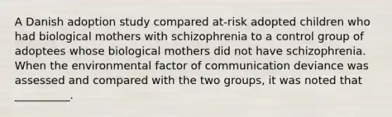 A Danish adoption study compared at-risk adopted children who had biological mothers with schizophrenia to a control group of adoptees whose biological mothers did not have schizophrenia. When the environmental factor of communication deviance was assessed and compared with the two groups, it was noted that __________.