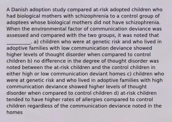 A Danish adoption study compared at-risk adopted children who had biological mothers with schizophrenia to a control group of adoptees whose biological mothers did not have schizophrenia. When the environmental factor of communication deviance was assessed and compared with the two groups, it was noted that __________. a) children who were at genetic risk and who lived in adoptive families with low communication deviance showed higher levels of thought disorder when compared to control children b) no difference in the degree of thought disorder was noted between the at-risk children and the control children in either high or low communication deviant homes c) children who were at genetic risk and who lived in adoptive families with high communication deviance showed higher levels of thought disorder when compared to control children d) at-risk children tended to have higher rates of allergies compared to control children regardless of the communication deviance noted in the homes