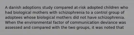 A danish adoptions study compared at-risk adopted children who had biological mothers with schizophrenia to a control group of adoptees whose biological mothers did not have schizophrenia. When the environmental factor of communication deviance was assessed and compared with the two groups, it was noted that