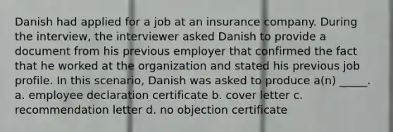 Danish had applied for a job at an insurance company. During the interview, the interviewer asked Danish to provide a document from his previous employer that confirmed the fact that he worked at the organization and stated his previous job profile. In this scenario, Danish was asked to produce a(n) _____. a. employee declaration certificate b. cover letter c. recommendation letter d. no objection certificate