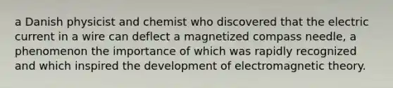 a Danish physicist and chemist who discovered that the electric current in a wire can deflect a magnetized compass needle, a phenomenon the importance of which was rapidly recognized and which inspired the development of electromagnetic theory.