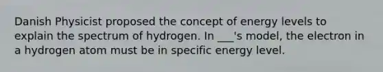 Danish Physicist proposed the concept of energy levels to explain the spectrum of hydrogen. In ___'s model, the electron in a hydrogen atom must be in specific energy level.