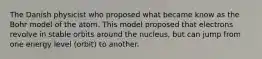 The Danish physicist who proposed what became know as the Bohr model of the atom. This model proposed that electrons revolve in stable orbits around the nucleus, but can jump from one energy level (orbit) to another.