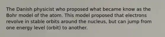 The Danish physicist who proposed what became know as the Bohr model of the atom. This model proposed that electrons revolve in stable orbits around the nucleus, but can jump from one energy level (orbit) to another.