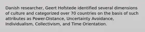 Danish researcher, Geert Hofstede identified several dimensions of culture and categorized over 70 countries on the basis of such attributes as Power-Distance, Uncertainty Avoidance, Individualism, Collectivism, and Time Orientation.