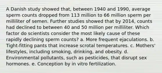 A Danish study showed that, between 1940 and 1990, average sperm counts dropped from 113 million to 66 million sperm per milliliter of semen. Further studies showed that by 2014, counts had declined to between 40 and 50 million per milliliter. Which factor do scientists consider the most likely cause of these rapidly declining sperm counts? a. More frequent ejaculations. b. Tight-fitting pants that increase scrotal temperatures. c. Mothers' lifestyles, including smoking, drinking, and obesity. d. Environmental pollutants, such as pesticides, that disrupt sex hormones. e. Conception by in vitro fertilization.