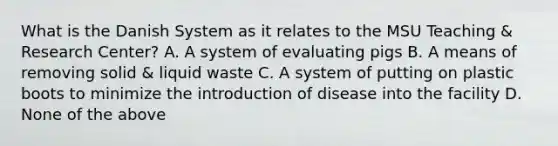 What is the Danish System as it relates to the MSU Teaching & Research Center? A. A system of evaluating pigs B. A means of removing solid & liquid waste C. A system of putting on plastic boots to minimize the introduction of disease into the facility D. None of the above