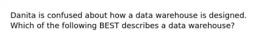 Danita is confused about how a data warehouse is designed. Which of the following BEST describes a data warehouse?