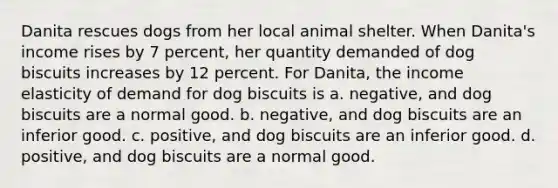 Danita rescues dogs from her local animal shelter. When Danita's income rises by 7 percent, her quantity demanded of dog biscuits increases by 12 percent. For Danita, the income elasticity of demand for dog biscuits is a. negative, and dog biscuits are a normal good. b. negative, and dog biscuits are an inferior good. c. positive, and dog biscuits are an inferior good. d. positive, and dog biscuits are a normal good.