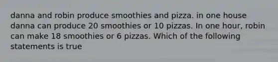 danna and robin produce smoothies and pizza. in one house danna can produce 20 smoothies or 10 pizzas. In one hour, robin can make 18 smoothies or 6 pizzas. Which of the following statements is true