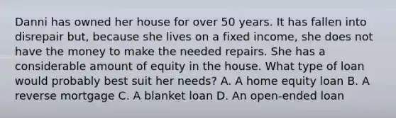 Danni has owned her house for over 50 years. It has fallen into disrepair but, because she lives on a fixed income, she does not have the money to make the needed repairs. She has a considerable amount of equity in the house. What type of loan would probably best suit her needs? A. A home equity loan B. A reverse mortgage C. A blanket loan D. An open-ended loan