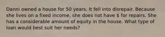 Danni owned a house for 50 years. It fell into disrepair. Because she lives on a fixed income, she does not have  for repairs. She has a considerable amount of equity in the house. What type of loan would best suit her needs?