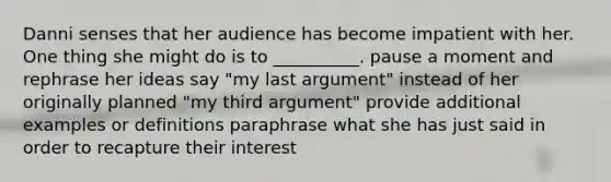 Danni senses that her audience has become impatient with her. One thing she might do is to __________. pause a moment and rephrase her ideas say "my last argument" instead of her originally planned "my third argument" provide additional examples or definitions paraphrase what she has just said in order to recapture their interest